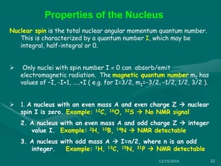 Nuclear spin is the total nuclear angular momentum quantum number.
This is characterized by a quantum number I, which may be
integral, half-integral or 0.
 Only nuclei with spin number I  0 can absorb/emit
electromagnetic radiation. The magnetic quantum number mI has
values of –I, -I+1, …..+I ( e.g. for I=3/2, mI=-3/2, -1/2, 1/2, 3/2 ).
 1. A nucleus with an even mass A and even charge Z  nuclear
spin I is zero. Example: 12C, 16O, 32S  No NMR signal
2. A nucleus with an even mass A and odd charge Z  integer
value I. Example: 2H, 10B, 14N  NMR detectable
3. A nucleus with odd mass A  I=n/2, where n is an odd
integer. Example: 1H, 13C, 15N, 31P  NMR detectable
Properties of the Nucleus
12/15/2019 22
 