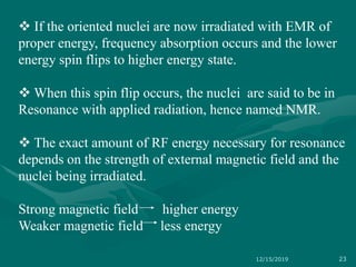  If the oriented nuclei are now irradiated with EMR of
proper energy, frequency absorption occurs and the lower
energy spin flips to higher energy state.
 When this spin flip occurs, the nuclei are said to be in
Resonance with applied radiation, hence named NMR.
 The exact amount of RF energy necessary for resonance
depends on the strength of external magnetic field and the
nuclei being irradiated.
Strong magnetic field higher energy
Weaker magnetic field less energy
12/15/2019 23
 