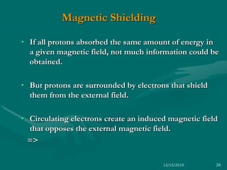 Magnetic Shielding
• If all protons absorbed the same amount of energy in
a given magnetic field, not much information could be
obtained.
• But protons are surrounded by electrons that shield
them from the external field.
• Circulating electrons create an induced magnetic field
that opposes the external magnetic field.
=>
12/15/2019 26
 