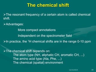 The chemical shift
The resonant frequency of a certain atom is called chemical
shift.
Advantages:
More compact annotations
Independent on the spectrometer field
In practice, the 1H chemical shifts are in the range 0-10 ppm
The chemical shift depends on:
The atom type (NH, aliphatic CH, aromatic CH, ...)
The amino acid type (Ala, Phe, ...)
The chemical (spatial) environment
12/15/2019 30
 