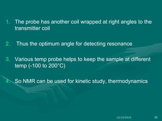 1. The probe has another coil wrapped at right angles to the
transmitter coil
2. Thus the optimum angle for detecting resonance
3. Various temp probe helps to keep the sample at different
temp (-100 to 200°C)
4. So NMR can be used for kinetic study, thermodynamics
12/15/2019 36
 