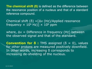 12/15/2019
The chemical shift (δ) is defined as the difference between
the resonance position of a nucleus and that of a standard
reference compound.
Chemical shift (δ) =[Δν (Hz)/Applied resonance
frequency × 106 Hz)] × 106 ppm
where, Δν = Difference in frequency (Hz) between
the observed signal and that of the standard.
Convention for δ : TMS assigned (δ = 0), values
for other protons are measured positively downfield.
In other words, increasing δ corresponds to
increasing de-shielding of the nucleus.
 