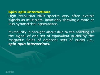 12/15/2019
Spin-spin Interactions
High resolution NMR spectra very often exhibit
signals as multiplets, invariably showing a more or
less symmetrical appearance.
Multiplicity is brought about due to the splitting of
the signal of one set of equivalent nuclei by the
magnetic fields of adjacent sets of nuclei i.e.,
spin-spin interactions.
 