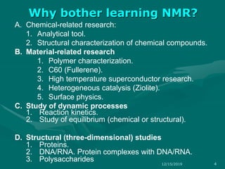 A. Chemical-related research:
1. Analytical tool.
2. Structural characterization of chemical compounds.
B. Material-related research
1. Polymer characterization.
2. C60 (Fullerene).
3. High temperature superconductor research.
4. Heterogeneous catalysis (Ziolite).
5. Surface physics.
C. Study of dynamic processes
1. Reaction kinetics.
2. Study of equilibrium (chemical or structural).
D. Structural (three-dimensional) studies
1. Proteins.
2. DNA/RNA. Protein complexes with DNA/RNA.
3. Polysaccharides
Why bother learning NMR?
12/15/2019 4
 