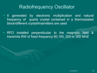 Radiofrequency Oscillator
• It generated by electronic multiplication and natural
frequency of quartz crystal contained in a thermostated
block/different crystal/trasmitters are used
• RFO installed perpendicular to the magnetic field &
transmits RW of fixed frequency 60,100, 200 or 300 MHZ
12/15/2019 40
 