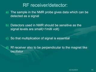 RF receiver/detector:
a) The sample in the NMR probe gives data which can be
detected as a signal
b) Detectors used in NMR should be sensitive as the
signal levels are small(<1milli volt)
c) So that multiplication of signal is essential
d) Rf receiver also to be perpendicular to the magnet like
oscillator
12/15/2019 41
 