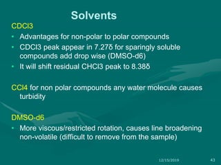 Solvents
CDCl3
• Advantages for non-polar to polar compounds
• CDCl3 peak appear in 7.27δ for sparingly soluble
compounds add drop wise (DMSO-d6)
• It will shift residual CHCl3 peak to 8.38δ
CCl4 for non polar compounds any water molecule causes
turbidity
DMSO-d6
• More viscous/restricted rotation, causes line broadening
non-volatile (difficult to remove from the sample)
12/15/2019 43
 