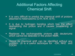 Additional Factors Affecting
Chemical Shift
 It is very difficult to predict the chemical shift of protons
attached to heteroatoms (O-H, N-H, S-H).
 It is due to hydrogen bonding which has the effect
deshielding the proton and it causes broadening of
signal.
 Replaces the exchangeable protons with deuteriums
which cannot be detected in the proton NMR.
 Hence its chemical shift can be identified without any
problem (It is a useful technique for -OH, NH2 and
COOH
12/15/2019 44
 