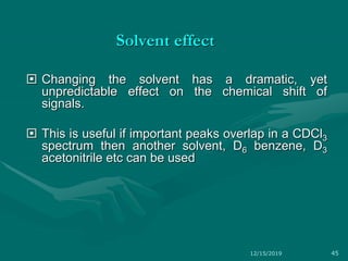 Solvent effect
 Changing the solvent has a dramatic, yet
unpredictable effect on the chemical shift of
signals.
 This is useful if important peaks overlap in a CDCl3
spectrum then another solvent, D6 benzene, D3
acetonitrile etc can be used
12/15/2019 45
 
