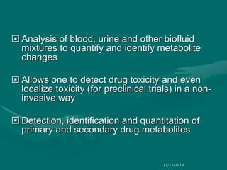  Analysis of blood, urine and other biofluid
mixtures to quantify and identify metabolite
changes
 Allows one to detect drug toxicity and even
localize toxicity (for preclinical trials) in a non-
invasive way
 Detection, identification and quantitation of
primary and secondary drug metabolites
12/15/2019
 