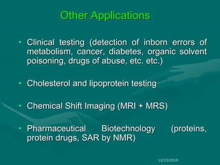 Other Applications
• Clinical testing (detection of inborn errors of
metabolism, cancer, diabetes, organic solvent
poisoning, drugs of abuse, etc. etc.)
• Cholesterol and lipoprotein testing
• Chemical Shift Imaging (MRI + MRS)
• Pharmaceutical Biotechnology (proteins,
protein drugs, SAR by NMR)
12/15/2019
 