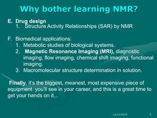 E. Drug design
1. Structure Activity Relationships (SAR) by NMR
F. Biomedical applications:
1. Metabolic studies of biological systems.
2. Magnetic Resonance Imaging (MRI), diagnostic
imaging, flow imaging, chemical shift imaging, functional
imaging.
3. Macromolecular structure determination in solution.
Finally, it’s the biggest, meanest, most expensive piece of
equipment you’ll see in your career, and this is a great time to
get your hands on it...
Why bother learning NMR?
12/15/2019 5
 