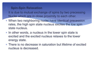 2. Spin-Spin Relaxation
 It is due to mutual exchange of spins by two precessing
Nuclei which are in close proximity to each other.
 When two neighboring nuclei have identical precession
rates, the high spin state nucleus excites the low spin
state nucleus.
 In other words, a nucleus in the lower spin state is
excited and the excited nucleus relaxes to the lower
energy state.
 There is no decrease in saturation but lifetime of excited
nucleus is decreased.
 