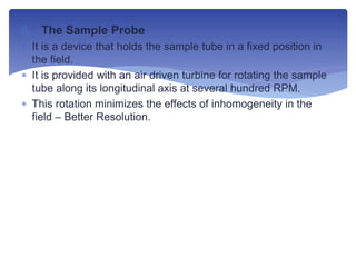 6. The Sample Probe
 It is a device that holds the sample tube in a fixed position in
the field.
 It is provided with an air driven turbine for rotating the sample
tube along its longitudinal axis at several hundred RPM.
 This rotation minimizes the effects of inhomogeneity in the
field – Better Resolution.
 