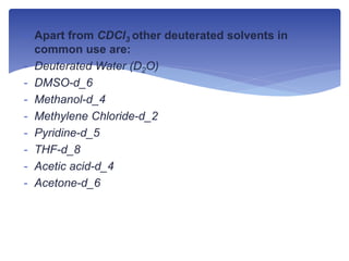  Apart from CDCl3 other deuterated solvents in
common use are:
- Deuterated Water (D2O)
- DMSO-d_6
- Methanol-d_4
- Methylene Chloride-d_2
- Pyridine-d_5
- THF-d_8
- Acetic acid-d_4
- Acetone-d_6
 