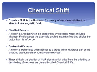  Chemical Shift is the Resonant frequency of a nucleus relative to a
standard in a magnetic field.
 Shielded Protons
- A Proton is Shielded when it is surrounded by electrons whose Induced
Magnetic Field opposes the externally applied magnetic field and shields the
proton from its influence.
 Deshielded Protons
- A Proton is Deshielded when bonded to a group which withdraws part of the
shielding electron density from around the proton.
 These shifts in the position of NMR signals which arise from the shielding or
deshielding of electrons are generally called Chemical Shifts.
Chemical Shift
 