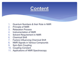 1. Quantum Numbers & their Role in NMR
2. Principle of NMR
3. Relaxation Process
4. Instrumentation of NMR
5. Solvent Requirement in NMR
6. Chemical Shift
7. Factors Influencing Chemical Shift
8. NMR Signals in Various Compounds
9. Spin-Spin Coupling
10. Coupling Constant
11. Applications of NMR Spectroscopy
Content
 