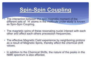  The interaction between the spin magnetic moment of the
different sets of ‘H’ atoms in the molecule under study is known
as Spin-Spin Coupling.
 The magnetic spins of these resonating nuclei interact with each
other and affect each others precession frequencies.
 The effective Magnetic Field experience by neighboring protons
as a result of Magnetic Spins, thereby affect the chemical shift
values.
 In addition to the Chemical Shifts, the nature of the peaks in the
NMR spectrum is also affected.
Spin-Spin Coupling
 