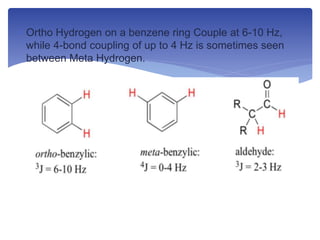  Ortho Hydrogen on a benzene ring Couple at 6-10 Hz,
while 4-bond coupling of up to 4 Hz is sometimes seen
between Meta Hydrogen.
 