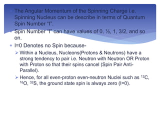  The Angular Momentum of the Spinning Charge i.e.
Spinning Nucleus can be describe in terms of Quantum
Spin Number “I”.
 Spin Number “I” can have values of 0, ½, 1, 3/2, and so
on.
 I=0 Denotes no Spin because-
 Within a Nucleus, Nucleons(Protons & Neutrons) have a
strong tendency to pair i.e. Neutron with Neutron OR Proton
with Proton so that their spins cancel (Spin Pair Anti-
Parallel).
 Hence, for all even-proton even-neutron Nuclei such as 12C,
16O, 32S, the ground state spin is always zero (I=0).
 