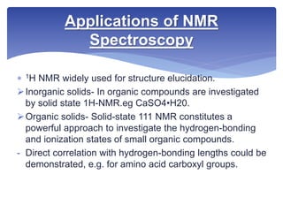  1H NMR widely used for structure elucidation.
Inorganic solids- In organic compounds are investigated
by solid state 1H-NMR.eg CaSO4•H20.
Organic solids- Solid-state 111 NMR constitutes a
powerful approach to investigate the hydrogen-bonding
and ionization states of small organic compounds.
- Direct correlation with hydrogen-bonding lengths could be
demonstrated, e.g. for amino acid carboxyl groups.
Applications of NMR
Spectroscopy
 