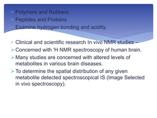  Polymers and Rubbers
 Peptides and Proteins
- Examine hydrogen bonding and acidity.
 Clinical and scientific research In vivo NMR studies –
Concerned with 'H NMR spectroscopy of human brain.
Many studies are concerned with altered levels of
metabolites in various brain diseases.
To determine the spatial distribution of any given
metabolite detected spectroscopical IS (Image Selected
in vivo spectroscopy).
 