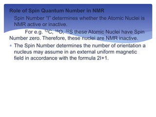 Role of Spin Quantum Number in NMR
 Spin Number “I” determines whether the Atomic Nuclei is
NMR active or inactive.
For e.g. 12C, 16O, 32S these Atomic Nuclei have Spin
Number zero. Therefore, these nuclei are NMR inactive.
 The Spin Number determines the number of orientation a
nucleus may assume in an external uniform magnetic
field in accordance with the formula 2I+1.
 