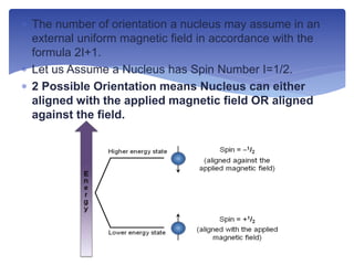  The number of orientation a nucleus may assume in an
external uniform magnetic field in accordance with the
formula 2I+1.
 Let us Assume a Nucleus has Spin Number I=1/2.
 2 Possible Orientation means Nucleus can either
aligned with the applied magnetic field OR aligned
against the field.
 