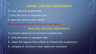 VIEWING SPECTRAL ASSIGNMENTS
To view spectral assignments:
1.click the lasso or marquee tool.
2.place the pointer over a peak.
The assigned atoms or bonds are highlighted
REMOVING SPECTRAL ASSIGNMENTS
to remove spectrum to structure assignments:
1. click the lasso or marquee tool.
2. select the objects from which to remove the assignment.
3. navigate to structure>clear spectrum-structure.
 