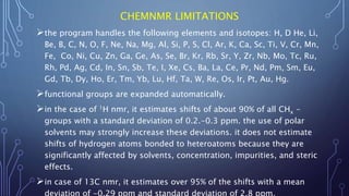 CHEMNMR LIMITATIONS
the program handles the following elements and isotopes: H, D He, Li,
Be, B, C, N, O, F, Ne, Na, Mg, Al, Si, P, S, Cl, Ar, K, Ca, Sc, Ti, V, Cr, Mn,
Fe, Co, Ni, Cu, Zn, Ga, Ge, As, Se, Br, Kr, Rb, Sr, Y, Zr, Nb, Mo, Tc, Ru,
Rh, Pd, Ag, Cd, In, Sn, Sb, Te, I, Xe, Cs, Ba, La, Ce, Pr, Nd, Pm, Sm, Eu,
Gd, Tb, Dy, Ho, Er, Tm, Yb, Lu, Hf, Ta, W, Re, Os, Ir, Pt, Au, Hg.
functional groups are expanded automatically.
in the case of 1H nmr, it estimates shifts of about 90% of all CHx -
groups with a standard deviation of 0.2.-0.3 ppm. the use of polar
solvents may strongly increase these deviations. it does not estimate
shifts of hydrogen atoms bonded to heteroatoms because they are
significantly affected by solvents, concentration, impurities, and steric
effects.
in case of 13C nmr, it estimates over 95% of the shifts with a mean
 