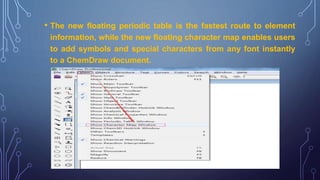• The new floating periodic table is the fastest route to element
information, while the new floating character map enables users
to add symbols and special characters from any font instantly
to a ChemDraw document.
 