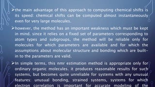 the main advantage of this approach to computing chemical shifts is
its speed: chemical shifts can be computed almost instantaneously
even for very large molecules.
however, the method has an important weakness which must be kept
in mind. since it relies on a fixed set of parameters corresponding to
atom types and subgroups, the method will be reliable only for
molecules for which parameters are available and for which the
assumptions about molecular structure and bonding which are built-
in to the parameters are valid.
In simple terms, this nmr estimation method is appropriate only for
ordinary organic molecules. it produces reasonable results for such
systems, but becomes quite unreliable for systems with any unusual
features: unusual bonding, strained systems, systems for which
electron correlation is important for accurate modeling of the
 