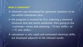 what is chemnmr?
 chemnmr was developed by upstream solutions to be
run within chemdraw ultra.
 the program is invoked by first selecting a chemical
structure that one wants predicted, then going to the
<estimate> menu and selecting <1H nmr shifts> or
<13C nmr shifts>.
 calculation is very rapid and estimated chemical shifts
are displayed adjacent to the relevant nuclei.
 