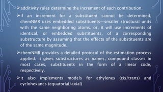 additivity rules determine the increment of each contribution.
if an increment for a substituent cannot be determined,
chemNMR uses embedded substituents—smaller structural units
with the same neighboring atoms. or, it will use increments of
identical, or embedded substituents, of a corresponding
substructure by assuming that the effects of the substituents are
of the same magnitude.
chemNMR provides a detailed protocol of the estimation process
applied. it gives substructures as names, compound classes in
most cases, substituents in the form of a linear code,
respectively.
it also implements models for ethylenes (cis/trans) and
cyclohexanes (equatorial/axial)
 