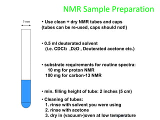 9/3/2021
NMR Sample Preparation
• Use clean + dry NMR tubes and caps
(tubes can be re-used, caps should not!)
• 0.5 ml deuterated solvent
(i.e. CDCl3 ,D2O , Deuterated acetone etc.)
• substrate requirements for routine spectra:
10 mg for proton NMR
100 mg for carbon-13 NMR
• min. filling height of tube: 2 inches (5 cm)
• Cleaning of tubes:
1. rinse with solvent you were using
2. rinse with acetone
3. dry in (vacuum-)oven at low temperature
5 mm
 