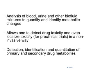 9/3/2021
 Analysis of blood, urine and other biofluid
mixtures to quantify and identify metabolite
changes
 Allows one to detect drug toxicity and even
localize toxicity (for preclinical trials) in a non-
invasive way
 Detection, identification and quantitation of
primary and secondary drug metabolites
 