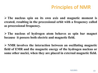 9/3/2021
Principles of NMR
 The nucleus spin on its own axis and magnetic moment is
created, resulting in the precessional orbit with a frequency called
as processional frequency.
 The nucleus of hydrogen atom behaves as spin bar magnet
because it possess both electric and magnetic field.
 NMR involves the interaction between an oscillating magnetic
field of EMR and the magnetic energy of the hydrogen nucleus or
some other nuclei, when they are placed in external magnetic field.
13
 