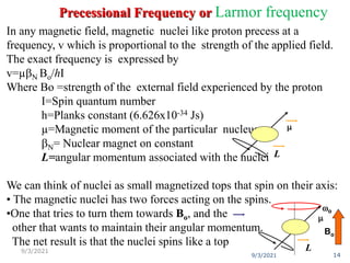 In any magnetic field, magnetic nuclei like proton precess at a
frequency, v which is proportional to the strength of the applied field.
The exact frequency is expressed by
v=µN Bo/hI
Where Bo =strength of the external field experienced by the proton
I=Spin quantum number
h=Planks constant (6.626x10-34 Js)
µ=Magnetic moment of the particular nucleus
N= Nuclear magnet on constant
L=angular momentum associated with the nuclei
We can think of nuclei as small magnetized tops that spin on their axis:
• The magnetic nuclei has two forces acting on the spins.
•One that tries to turn them towards Bo, and the
other that wants to maintain their angular momentum.
The net result is that the nuclei spins like a top
Bo
wo
m
L
m
L
9/3/2021 14
9/3/2021
Precessional Frequency or Larmor frequency
 