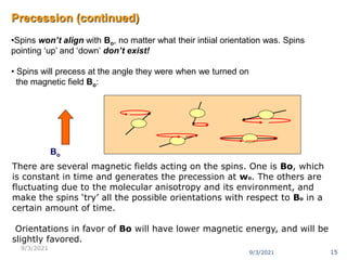 Precession (continued)
•Spins won’t align with Bo, no matter what their intiial orientation was. Spins
pointing ‘up’ and ‘down’ don’t exist!
• Spins will precess at the angle they were when we turned on
the magnetic field Bo:
Bo
There are several magnetic fields acting on the spins. One is Bo, which
is constant in time and generates the precession at wo. The others are
fluctuating due to the molecular anisotropy and its environment, and
make the spins ‘try’ all the possible orientations with respect to Bo in a
certain amount of time.
Orientations in favor of Bo will have lower magnetic energy, and will be
slightly favored.
9/3/2021 15
9/3/2021
 