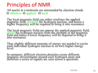 9/3/2021
Principles of NMR
 All nuclei in a molecule are surrounded by electron clouds
H effective=H applied - H local
 The local magnetic field can either reinforce the applied
magnetic field, deshield the hydrogen nucleus, and hence a
higher frequency will be required to bring it into resonance.
 The local magnetic field can oppose the applied magnetic field,
shield the hydrogen nucleus from the strength of the magnetic
field and hence a lower frequency will be required to bring it
into resonance.
 Thus slightly different amounts of energy are needed to excite
each individual hydrogen nucleus to its own higher energy
level.
 In summary, different electron densities create different
magnetic environments around each hydrogen atom and
therefore a series of signals are seen across a spectrum.
16
 