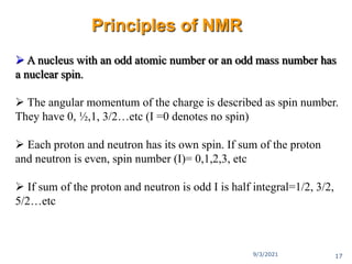  A nucleus with an odd atomic number or an odd mass number has
a nuclear spin.
 The angular momentum of the charge is described as spin number.
They have 0, ½,1, 3/2…etc (I =0 denotes no spin)
 Each proton and neutron has its own spin. If sum of the proton
and neutron is even, spin number (I)= 0,1,2,3, etc
 If sum of the proton and neutron is odd I is half integral=1/2, 3/2,
5/2…etc
Principles of NMR
9/3/2021 17
 
