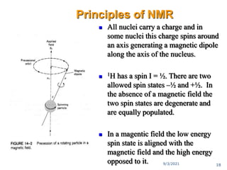  All nuclei carry a charge and in
some nuclei this charge spins around
an axis generating a magnetic dipole
along the axis of the nucleus.
 1H has a spin I = ½. There are two
allowed spin states –½ and +½. In
the absence of a magnetic field the
two spin states are degenerate and
are equally populated.
 In a magentic field the low energy
spin state is aligned with the
magnetic field and the high energy
opposed to it.
Principles of NMR
9/3/2021 18
 