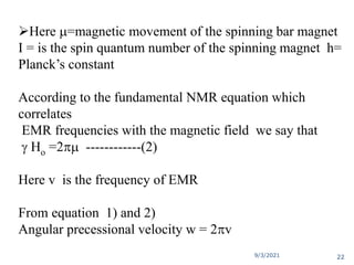 Here m=magnetic movement of the spinning bar magnet
I = is the spin quantum number of the spinning magnet h=
Planck’s constant
According to the fundamental NMR equation which
correlates
EMR frequencies with the magnetic field we say that
 Ho =2m ------------(2)
Here v is the frequency of EMR
From equation 1) and 2)
Angular precessional velocity w = 2v
9/3/2021 22
 