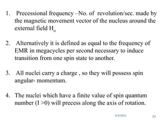 1. Precessional frequency –No. of revolution/sec. made by
the magnetic movement vector of the nucleus around the
external field Ho
2. Alternatively it is defined as equal to the frequency of
EMR in megacycles per second necessary to induce
transition from one spin state to another.
3. All nuclei carry a charge , so they will possess spin
angular- momentum.
4. The nuclei which have a finite value of spin quantum
number (I >0) will precess along the axis of rotation.
9/3/2021 23
 
