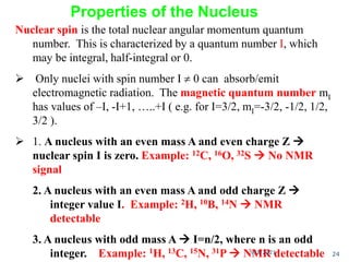 Nuclear spin is the total nuclear angular momentum quantum
number. This is characterized by a quantum number I, which
may be integral, half-integral or 0.
 Only nuclei with spin number I  0 can absorb/emit
electromagnetic radiation. The magnetic quantum number mI
has values of –I, -I+1, …..+I ( e.g. for I=3/2, mI=-3/2, -1/2, 1/2,
3/2 ).
 1. A nucleus with an even mass A and even charge Z 
nuclear spin I is zero. Example: 12C, 16O, 32S  No NMR
signal
2. A nucleus with an even mass A and odd charge Z 
integer value I. Example: 2H, 10B, 14N  NMR
detectable
3. A nucleus with odd mass A  I=n/2, where n is an odd
integer. Example: 1H, 13C, 15N, 31P  NMR detectable
Properties of the Nucleus
9/3/2021 24
 