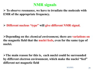  To observe resonance, we have to irradiate the molecule with
EMR of the appropriate frequency.
 Different nucleus “type” will give different NMR signal.
Depending on the chemical environment, there are variations on
the magnetic field that the nuclei feels, even for the same type of
nuclei.
The main reason for this is, each nuclei could be surrounded
by different electron environment, which make the nuclei “feel”
different net magnetic field
9/3/2021 25
NMR signals
 