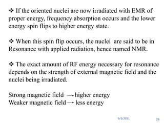  If the oriented nuclei are now irradiated with EMR of
proper energy, frequency absorption occurs and the lower
energy spin flips to higher energy state.
 When this spin flip occurs, the nuclei are said to be in
Resonance with applied radiation, hence named NMR.
 The exact amount of RF energy necessary for resonance
depends on the strength of external magnetic field and the
nuclei being irradiated.
Strong magnetic field higher energy
Weaker magnetic field less energy
9/3/2021 26
 
