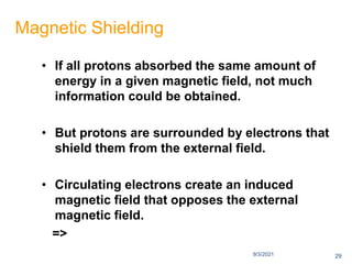 9/3/2021
Magnetic Shielding
• If all protons absorbed the same amount of
energy in a given magnetic field, not much
information could be obtained.
• But protons are surrounded by electrons that
shield them from the external field.
• Circulating electrons create an induced
magnetic field that opposes the external
magnetic field.
=>
29
 