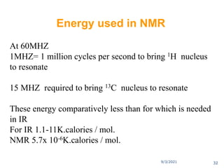 At 60MHZ
1MHZ= 1 million cycles per second to bring 1H nucleus
to resonate
15 MHZ required to bring 13C nucleus to resonate
These energy comparatively less than for which is needed
in IR
For IR 1.1-11K.calories / mol.
NMR 5.7x 10-6K.calories / mol.
Energy used in NMR
9/3/2021 32
 