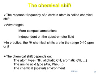 The chemical shift
The resonant frequency of a certain atom is called chemical
shift.
Advantages:
More compact annotations
Independent on the spectrometer field
In practice, the 1H chemical shifts are in the range 0-10 ppm
or 
The chemical shift depends on:
The atom type (NH, aliphatic CH, aromatic CH, ...)
The amino acid type (Ala, Phe, ...)
The chemical (spatial) environment
9/3/2021 35
 